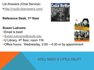 Lib Answers (Chat Service)

 http://csulb.libanswers.com/
Reference Desk, 1st floor
Susan Luévano
 Email is best!
 Susan.luevano@csulb.edu
 U Library, 4th floor, room 116
 Office hours: Wednesday, 2:00 – 4:30 or by appointment

STILL NEED A LITTLE HELP?

 
