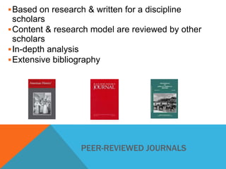  Based on research & written for a discipline

scholars
 Content & research model are reviewed by other
scholars
 In-depth analysis
 Extensive bibliography

PEER-REVIEWED JOURNALS

 