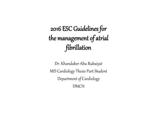 2016 ESC Guidelines for
the management of atrial
fibrillation
Dr. Khandaker Abu Rubaiyat
MD Cardiology Thesis Part Student
Department of Cardiology
DMCH
 
