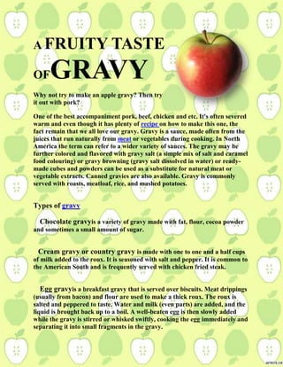 A FRUITY TASTE
OFGRAVY
Why not try to make an apple gravy? Then try
it out with pork?
One of the best accompaniment pork, beef, chicken and etc. It's often severed
warm and even though it has plenty of recipe on how to make this one, the
fact remain that we all love our gravy. Gravy is a sauce, made often from the
juices that run naturally from meat or vegetables during cooking. In North
America the term can refer to a wider variety of sauces. The gravy may be
further colored and flavored with gravy salt (a simple mix of salt and caramel
food colouring) or gravy browning (gravy salt dissolved in water) or ready-
made cubes and powders can be used as a substitute for natural meat or
vegetable extracts. Canned gravies are also available. Gravy is commonly
served with roasts, meatloaf, rice, and mashed potatoes.
Types of gravy
Chocolate gravyis a variety of gravy made with fat, flour, cocoa powder
and sometimes a small amount of sugar.
Cream gravy or country gravy is made with one to one and a half cups
of milk added to the roux. It is seasoned with salt and pepper. It is common to
the American South and is frequently served with chicken fried steak.
Egg gravyis a breakfast gravy that is served over biscuits. Meat drippings
(usually from bacon) and flour are used to make a thick roux. The roux is
salted and peppered to taste. Water and milk (even parts) are added, and the
liquid is brought back up to a boil. A well-beaten egg is then slowly added
while the gravy is stirred or whisked swiftly, cooking the egg immediately and
separating it into small fragments in the gravy.
 