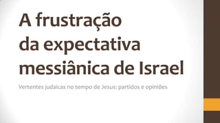 A frustração
da expectativa
messiânica de Israel
Vertentes judaicas no tempo de Jesus: partidos e opiniões
 
