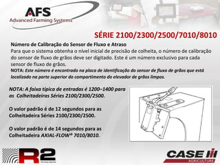 SÉRIE 2100/2300/2500/7010/8010
NOTA: A faixa típica de entradas é 1200–1400 para
as Colheitadeiras Séries 2100/2300/2500.
O valor padrão é de 12 segundos para as
Colheitadeira Séries 2100/2300/2500.
O valor padrão é de 14 segundos para as
Colheitadeira AXIAL-FLOW® 7010/8010.
Número de Calibração do Sensor de Fluxo e Atraso
Para que o sistema obtenha o nível inicial de precisão de colheita, o número de calibração
do sensor de fluxo de grãos deve ser digitado. Este é um número exclusivo para cada
sensor de fluxo de grãos.
NOTA: Este número é encontrado na placa de identificação do sensor de fluxo de grãos que está
localizado na parte superior do compartimento do elevador de grãos limpos.
 