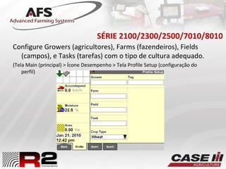 SÉRIE 2100/2300/2500/7010/8010
Configure Growers (agricultores), Farms (fazendeiros), Fields
(campos), e Tasks (tarefas) com o tipo de cultura adequado.
(Tela Main (principal) > Ícone Desempenho > Tela Profile Setup (configuração do
perfil)
 