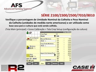 SÉRIE 2100/2300/2500/7010/8010
Verifique a porcentagem de Umidade Nominal da Colheita e Peso Nominal
da Colheita (unidades de medida norte americanas) a ser utilizada como
base seca para o cultura que está sendo colhida.
(Tela Main (principal) > Ícone Calibração > Tela Crop Setup (configuração da cultura)
 