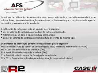 Os valores de calibração são necessários para calcular valores de produtividade de cada tipo de
cultura. Estes números de calibração determinam os dados reais que o monitor calcula a partir
dos dados gravados durante a colheita.
A calibração da cultura permite ao usuário fazer o seguinte:
● Ver os valores de calibração para o tipo de cultura selecionado.
● Alterar o valor C1 para o tipo de cultura selecionado.
● Copiar os valores de calibração de uma cultura diferente de mesmo tipo.
Os números de calibração podem ser visualizados para o seguinte:
M% – Compensação do sensor de umidade (calculada) (intervalo máximo de –5 a +8%)
M1 – Constante do sensor de umidade (fixa)
S1 – Sensibilidade do sensor de umidade (fixa)
C1 – Sensibilidade do sensor de fluxo (pode ser editada)
C2 a C11 – Constantes utilizadas para determinação do peso (calculadas)
 