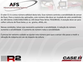 O valor C1 é o único número editável desta tela. Esse número controla a sensibilidade do sensor
de fluxo. Para a maioria das aplicações, este número não deve ser mudado do valor predefinido
de 100 (Séries 2100/2300/2500) ou 140 (Axial Flow Séries 7010/8010). A exceção deve ser para
colher culturas de fluxo baixo, p. ex.: grama, alfafa, etc.
Nessas condições, talvez seja necessário aumentar a sensibilidade. A redução do número
aumenta a sensibilidade. O aumento do número reduz a sensibilidade.
É preciso ter extremo cuidado ao ajustar este número para que o sensor não passe a medir a
vibração da máquina em vez do impacto da cultura.
 