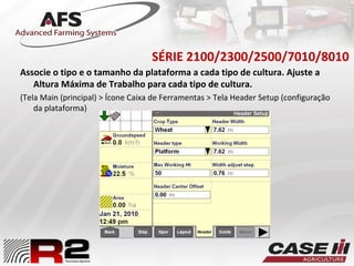 SÉRIE 2100/2300/2500/7010/8010
Associe o tipo e o tamanho da plataforma a cada tipo de cultura. Ajuste a
Altura Máxima de Trabalho para cada tipo de cultura.
(Tela Main (principal) > Ícone Caixa de Ferramentas > Tela Header Setup (configuração
da plataforma)
 