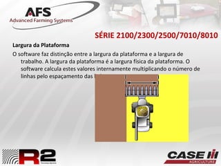 SÉRIE 2100/2300/2500/7010/8010
Largura da Plataforma
O software faz distinção entre a largura da plataforma e a largura de
trabalho. A largura da plataforma é a largura física da plataforma. O
software calcula estes valores internamente multiplicando o número de
linhas pelo espaçamento das linhas.
 