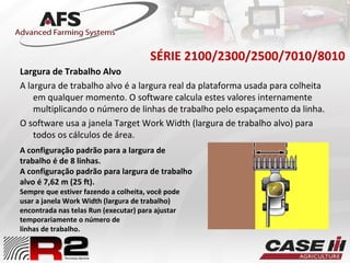 SÉRIE 2100/2300/2500/7010/8010
Largura de Trabalho Alvo
A largura de trabalho alvo é a largura real da plataforma usada para colheita
em qualquer momento. O software calcula estes valores internamente
multiplicando o número de linhas de trabalho pelo espaçamento da linha.
O software usa a janela Target Work Width (largura de trabalho alvo) para
todos os cálculos de área.
A configuração padrão para a largura de
trabalho é de 8 linhas.
A configuração padrão para largura de trabalho
alvo é 7,62 m (25 ft).
Sempre que estiver fazendo a colheita, você pode
usar a janela Work Width (largura de trabalho)
encontrada nas telas Run (executar) para ajustar
temporariamente o número de
linhas de trabalho.
 