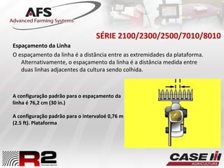 SÉRIE 2100/2300/2500/7010/8010
Espaçamento da Linha
O espaçamento da linha é a distância entre as extremidades da plataforma.
Alternativamente, o espaçamento da linha é a distância medida entre
duas linhas adjacentes da cultura sendo colhida.
A configuração padrão para o espaçamento da
linha é 76,2 cm (30 in.)
A configuração padrão para o intervaloé 0,76 m
(2.5 ft). Plataforma
 