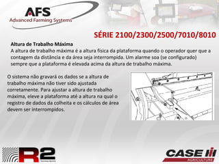 SÉRIE 2100/2300/2500/7010/8010
O sistema não gravará os dados se a altura de
trabalho máxima não tiver sido ajustada
corretamente. Para ajustar a altura de trabalho
máxima, eleve a plataforma até a altura na qual o
registro de dados da colheita e os cálculos de área
devem ser interrompidos.
Altura de Trabalho Máxima
A altura de trabalho máxima é a altura física da plataforma quando o operador quer que a
contagem da distância e da área seja interrompida. Um alarme soa (se configurado)
sempre que a plataforma é elevada acima da altura de trabalho máxima.
 