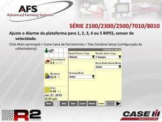 SÉRIE 2100/2300/2500/7010/8010
Ajuste o Alarme da plataforma para 1, 2, 3, 4 ou 5 BIPES, sensor de
velocidade.
(Tela Main (principal) > Ícone Caixa de Ferramentas > Tela Combine Setup (configuração da
colheitadeira))
 