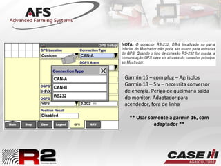 Garmin 16 – com plug – Agrisolos
Garmin 18 – 5 v – necessita conversor
de energia. Perigo de queimar a saida
do monitor. Adaptador para
acendedor, fora de linha
** Usar somente a garmin 16, com
adaptador **
 