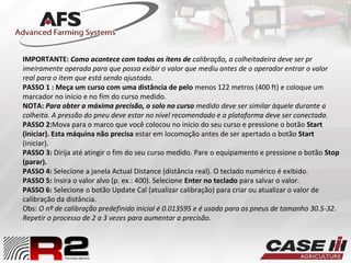 IMPORTANTE: Como acontece com todos os itens de calibração, a colheitadeira deve ser pr
imeiramente operada para que possa exibir o valor que mediu antes de o operador entrar o valor
real para o item que está sendo ajustado.
PASSO 1 : Meça um curso com uma distância de pelo menos 122 metros (400 ft) e coloque um
marcador no início e no fim do curso medido.
NOTA: Para obter a máxima precisão, o solo no curso medido deve ser similar àquele durante a
colheita. A pressão do pneu deve estar no nível recomendado e a plataforma deve ser conectada.
PASSO 2:Mova para o marco que você colocou no início do seu curso e pressione o botão Start
(iniciar). Esta máquina não precisa estar em locomoção antes de ser apertado o botão Start
(iniciar).
PASSO 3: Dirija até atingir o fim do seu curso medido. Pare o equipamento e pressione o botão Stop
(parar).
PASSO 4: Selecione a janela Actual Distance (distância real). O teclado numérico é exibido.
PASSO 5: Insira o valor alvo (p. ex.: 400). Selecione Enter no teclado para salvar o valor.
PASSO 6: Selecione o botão Update Cal (atualizar calibração) para criar ou atualizar o valor de
calibração da distância.
Obs: O nº de calibração predefinido inicial é 0.013595 e é usado para os pneus de tamanho 30.5-32.
Repetir o processo de 2 a 3 vezes para aumentar a precisão.
 