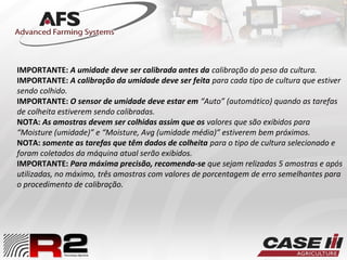 IMPORTANTE: A umidade deve ser calibrada antes da calibração do peso da cultura.
IMPORTANTE: A calibração da umidade deve ser feita para cada tipo de cultura que estiver
sendo colhido.
IMPORTANTE: O sensor de umidade deve estar em “Auto” (automático) quando as tarefas
de colheita estiverem sendo calibradas.
NOTA: As amostras devem ser colhidas assim que os valores que são exibidos para
“Moisture (umidade)” e “Moisture, Avg (umidade média)” estiverem bem próximos.
NOTA: somente as tarefas que têm dados de colheita para o tipo de cultura selecionado e
foram coletados da máquina atual serão exibidos.
IMPORTANTE: Para máxima precisão, recomenda-se que sejam relizadas 5 amostras e após
utilizadas, no máximo, três amostras com valores de porcentagem de erro semelhantes para
o procedimento de calibração.
 