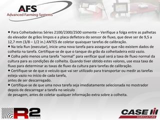 ● Para Colheitadeiras Séries 2100/2300/2500 somente – Verifique a folga entre as palhetas
do elevador de grãos limpos e a placa defletora do sensor de fluxo, que deve ser de 9,5 a
12,7 mm (3/8 – 1/2 in.) ANTES de coletar quaisquer tarefas de calibração.
● Na tela Run (executar), inicie uma nova tarefa para assegurar que não existem dados de
colheita na tarefa. Certifique-se de que o tanque do grão da colheitadeira está vazio.
● Colha pelo menos uma tarefa “normal” para verificar qual será a taxa de fluxo normal da
cultura para as condições de colheita. Quando tiver obtido estes valores, use essa taxa de
fluxo para determinar as taxas de fluxo da cultura para tarefas de calibração.
● Certifique-se de que o veículo que vai ser utilizado para transportar ou medir as tarefas
esteja vazio no início de cada tarefa,
antes de ser descarregado.
● Certifique-se de que uma nova tarefa seja imediatamente selecionada no mostrador
depois de descarregar a tarefa no veículo
de pesagem, antes de coletar qualquer informação extra sobre a colheita.
 