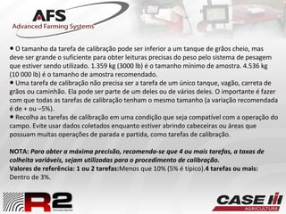 ● O tamanho da tarefa de calibração pode ser inferior a um tanque de grãos cheio, mas
deve ser grande o suficiente para obter leituras precisas do peso pelo sistema de pesagem
que estiver sendo utilizado. 1.359 kg (3000 lb) é o tamanho mínimo de amostra. 4.536 kg
(10 000 lb) é o tamanho de amostra recomendado.
● Uma tarefa de calibração não precisa ser a tarefa de um único tanque, vagão, carreta de
grãos ou caminhão. Ela pode ser parte de um deles ou de vários deles. O importante é fazer
com que todas as tarefas de calibração tenham o mesmo tamanho (a variação recomendada
é de + ou –5%).
● Recolha as tarefas de calibração em uma condição que seja compatível com a operação do
campo. Evite usar dados coletados enquanto estiver abrindo cabeceiras ou áreas que
possuam muitas operações de parada e partida, como tarefas de calibração.
NOTA: Para obter a máxima precisão, recomenda-se que 4 ou mais tarefas, a taxas de
colheita variáveis, sejam utilizadas para o procedimento de calibração.
Valores de referência: 1 ou 2 tarefas:Menos que 10% (5% é típico).4 tarefas ou mais:
Dentro de 3%.
 