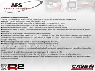 Causas dos Erros de Calibração Elevada
Qualquer tarefa que possua uma % Erro (porcentagem de erro) acima do recomendado deve ser examinada.
● Examine a tarefa e verifique se o tipo de cultura está correto.
● Verifique a leitura de umidade e determine se é adequada para o tipo de cultura e campo.
● Verifique as medidas de produtividade e determine se os valores estão na faixa esperada.
● Verifique o peso real dos grãos para a tarefa e certifique-se de que foi digitado corretamente.
● Verifique se os dados da colheita não foram adicionados à tarefa depois que a amostra inicial foi descarregada em um veículo
de pesagem.
● Verifique se os acres da tarefa correspondem ao peso que foi medido.
● Somente para as Colheitadeiras Séries 2100/2300/2500: Verifique se a folga entre a placa defletora do sensor de fluxo de grãos
e as palhetas do elevador de grãos limpos está entre 0,95 e 1,27 cm (3/8 e 1/2 in.). Se for necessário ajustá-la, todo o processo
precisará ser repetido.
● Determine se o problema está no peso ou na produtividade (volume) do sistema.
● Verifique se a placa de impacto está danificada ou se existe acúmulo de material.
Se for encontrado algum erro, corrija-o e repita o procedimento de calibração.
Se não for encontrado nenhum erro, elimine da calibração a tarefa com a maior taxa de erro, seguindo o procedimento descrito a
seguir:
1. Mostre a tarefa de calibração que possui a maior porcentagem de erro acima de 10%.
2. Selecione a janela Cal Task (tarefa de calibração) até “NO” (não) ser exibido. Isto eliminará da calibração a tarefa.
Se a taxa de erro máxima ainda não estiver abaixo de +/– 10%, repita os passos acima usando a tarefa com a porcentagem de erro
imediatamente superior.
 