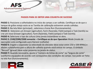 PASSOS PARA SE OBTER UMA COLHEITA DE SUCESSO
PASSO 1: Posicione a colheitadeira no início do campo a ser colhido. Certifique-se de que o
tanque de grãos esteja vazio se as Tarefas de calibração estiverem sendo colhidas.
PASSO 2 :Na tela Main (principal) , selecione o Ícone Run (funcionamento).
PASSO 3 : Selecione um Grower (agricultor), Farm (fazenda), Field (campo) e Task (tarefa) ou
crie um novo Grower (agricultor), Farm (fazenda), Field (campo) e Task (tarefa).
PASSO 4: Selecione o tipo de cultura Uma janela instantânea se abre.
PASSO 5: 2100/2300/2500 somente – Certifique-se de que Operation Mode (modo de
operação) está configurado para Harvest (colheita)
PASSO 6: Engate o separador (a velocidade do elevador deve estar entre 250 e 599 RPMs) e
abaixe a plataforma para a altura de colheita quando você entrar no campo. O símbolo
“Record” (gravar) deve estar presente na janela de status.
PASSO 7: Quando necessário, ajuste o “número de linhas de corte” ou “largura de corte”
(conforme equipado) de acordo com osrequisitos das condições do campo. Isso pode ser feito
na tela Run (funcionamento).
 