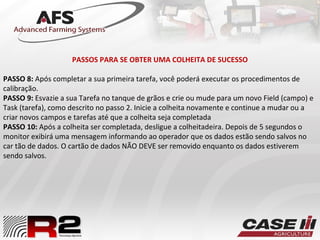 PASSOS PARA SE OBTER UMA COLHEITA DE SUCESSO
PASSO 8: Após completar a sua primeira tarefa, você poderá executar os procedimentos de
calibração.
PASSO 9: Esvazie a sua Tarefa no tanque de grãos e crie ou mude para um novo Field (campo) e
Task (tarefa), como descrito no passo 2. Inicie a colheita novamente e continue a mudar ou a
criar novos campos e tarefas até que a colheita seja completada
PASSO 10: Após a colheita ser completada, desligue a colheitadeira. Depois de 5 segundos o
monitor exibirá uma mensagem informando ao operador que os dados estão sendo salvos no
car tão de dados. O cartão de dados NÃO DEVE ser removido enquanto os dados estiverem
sendo salvos.
 