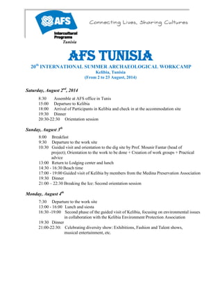 Tunisia
AFS Tunisia
20th
INTERNATIONAL SUMMER ARCHAEOLOGICAL WORKCAMP
Kelibia, Tunisia
(From 2 to 23 August, 2014)
Saturday, August 2nd
, 2014
8:30 Assemble at AFS office in Tunis
15:00 Departure to Kelibia
18:00 Arrival of Participants in Kelibia and check in at the accommodation site
19:30 Dinner
20:30-22:30 Orientation session
Sunday, August 3th
8:00 Breakfast
9:30 Departure to the work site
10:30 Guided visit and orientation to the dig site by Prof. Mounir Fantar (head of
project); Orientation to the work to be done + Creation of work groups + Practical
advice
13:00 Return to Lodging center and lunch
14:30 - 16:30 Beach time
17:00 - 19:00 Guided visit of Kelibia by members from the Medina Preservation Association
19:30 Dinner
21:00 – 22:30 Breaking the Ice: Second orientation session
Monday, August 4th
7:30 Departure to the work site
13:00 - 16:00 Lunch and siesta
16:30 -19:00 Second phase of the guided visit of Kelibia, focusing on environmental issues
in collaboration with the Kelibia Environment Protection Association
19:30 Dinner
21:00-22:30: Celebrating diversity show: Exhibitions, Fashion and Talent shows,
musical entertainment, etc.
 