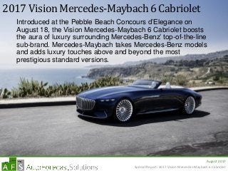 August 2017
2017 Vision Mercedes-Maybach 6 Cabriolet
Introduced at the Pebble Beach Concours d’Elegance on
August 18, the Vision Mercedes-Maybach 6 Cabriolet boosts
the aura of luxury surrounding Mercedes-Benz’ top-of-the-line
sub-brand. Mercedes-Maybach takes Mercedes-Benz models
and adds luxury touches above and beyond the most
prestigious standard versions.
Special Report: 2017 Vision Mercedes-Maybach 6 Cabriolet
 