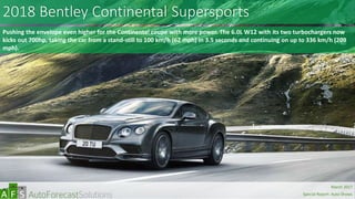 2018 Bentley Continental Supersports
Pushing the envelope even higher for the Continental coupe with more power. The 6.0L W12 with its two turbochargers now
kicks out 700hp, taking the car from a stand-still to 100 km/h (62 mph) in 3.5 seconds and continuing on up to 336 km/h (209
mph).
abc
March 2017
Special Report: Auto Shows
 