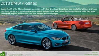 2018 BMW 4-Series
Modest facelift of the 4-Series in coupe, convertible and 4-door Gran Coupe body styles. New headlights, taillights, and lower
front fascia set the 2018 apart from the earlier models. Lights are now all LEDs and the suspension is now stiffer for a more
sporting feel. Engines, transmissions, and trim levels all remain unchanged.
abc
March 2017
Special Report: Auto Shows
 