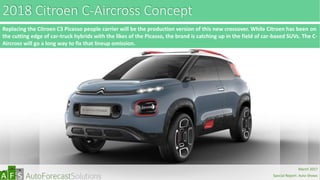 2018 Citroen C-Aircross Concept
Replacing the Citroen C3 Picasso people carrier will be the production version of this new crossover. While Citroen has been on
the cutting edge of car-truck hybrids with the likes of the Picasso, the brand is catching up in the field of car-based SUVs. The C-
Aircross will go a long way to fix that lineup omission.
abc
March 2017
Special Report: Auto Shows
 
