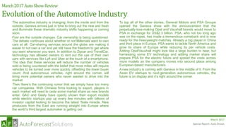 Special Report: Auto Shows
March 2017
March2017AutoShowReview
Evolutionof the AutomotiveIndustry
The automotive industry is changing, from the inside and from the
outside. Geneva arrives just in time to bring out the new and fresh
and illuminate these dramatic industry shifts happening or coming
soon.
First are the outside changes. Car ownership is being questioned.
The debate continues about whether or not Millenials want to own
cars at all. Car-sharing services around the globe are making it
easier to not own a car and yet still have the freedom to get where
you want whenever you want. In addition to Zipcar and TravelCar,
technology has allowed owners to rent out the use of their own
cars with services like Lyft and Uber at the touch of a smartphone.
The idea that these services will reduce the number of vehicles
sold is being countered with the belief that more miles will require
vehicles to be turned over more quickly, offsetting the lower buyer
count. And autonomous vehicles, right around the corner, will
bring more potential owners who never wanted to drive into the
market.
Then there’s the continuing rumor that we simply have too many
car companies. With Chinese firms looking to export, players in
each market will need to cede some market share as new brands
enter. GAC and Geely have openly shown their export models
while electric startups pop up every few minutes with billions of
investor capital looking to become the latest Tesla miracle. New
producers from the East are running straight into Europe where
the world’s third largest automaker is getting out.
To top all of the other stories, General Motors and PSA Groupe
opened the Geneva show with the announcement that the
perpetually loss-making Opel and Vauxhall brands would move to
PSA in exchange for US$2.3 billion. PSA, who not too long ago
was on the ropes, has made a tremendous comeback and is now
ready for the heavyweight matches. Already a big player in China
and third place in Europe, PSA wants to tackle North America and
grow its share of Europe while reducing its per vehicle costs.
Adding Opel/Vauxhall might look like a large burden to bear, but
harnessing some EV technology and adding market share will
prepare PSA for the electric future and spread the costs across
more models as the company moves into second place among
European-based manufacturers.
A new industry is coming with Geneva in the middle of it. From the
Asian EV startups to next-generation autonomous vehicles, the
future is on display and it’s right around the corner.
Special Report: Auto Shows
 