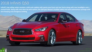 2018 Infiniti Q50
Infiniti’s top-selling sedan receives a mid-cycle update with sporty new front and rear fascia along with new headlights and a
revised hood. Along with new steer-by-wire system, the Q50 gets Nissan’s ProPilot safety and semi-autonomous package with
lane-keeping and emergency braking.
abc
March 2017
Special Report: Auto Shows
 
