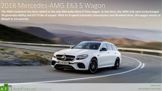 2018 Mercedes-AMG E63 S Wagon
The AMG treatment has been added to the new Mercedes-Benz E-Class wagon. In this form, the AMG 4.0L twin-turbocharged
V8 generates 603hp and 627 ft-lbs of torque. With its 9-speed automatic transmission and all-wheel drive, the wagon shoots to
60mph in 3.4 seconds.
abc
March 2017
Special Report: Auto Shows
 