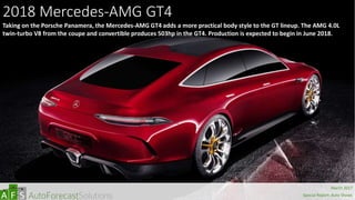 2018 Mercedes-AMG GT4
Taking on the Porsche Panamera, the Mercedes-AMG GT4 adds a more practical body style to the GT lineup. The AMG 4.0L
twin-turbo V8 from the coupe and convertible produces 503hp in the GT4. Production is expected to begin in June 2018.
abc
March 2017
Special Report: Auto Shows
 