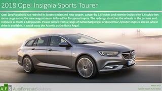 2018 Opel Insignia Sports Tourer
Opel (and Vauxhall) has restyled its largest sedan and now wagon. Longer by 3.6 inches and roomier inside with 3.6 cubic feet
more cargo room, the new wagon seems tailored for European buyers. The redesign stretches the wheels to the corners and
removes as much a 440 pounds. Power comes from a range of turbocharged gas or diesel four-cylinder engines and all-wheel
drive is available. It could cross the Atlantic as the Buick Regal.
abc
March 2017
Special Report: Auto Shows
 