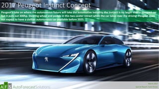 2017 Peugeot Instinct Concept
Peugeot’s take on where the autonomous future will take the automotive industry, the Instinct is no larger than a compact car
but it puts out 300hp. Steering wheel and pedals in this two-seater retract when the car takes over the driving. Peugeot does
not expect to have a civilian autonomous car available before 2025.
abc
March 2017
Special Report: Auto Shows
 