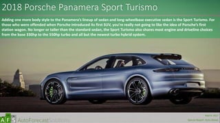 2018 Porsche Panamera Sport Turismo
Adding one more body style to the Panamera’s lineup of sedan and long-wheelbase executive sedan is the Sport Turismo. For
those who were offended when Porsche introduced its first SUV, you’re really not going to like the idea of Porsche’s first
station wagon. No longer or taller than the standard sedan, the Sport Turismo also shares most engine and driveline choices
from the base 330hp to the 550hp turbo and all but the newest turbo hybrid system.
abc
March 2017
Special Report: Auto Shows
 