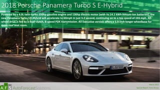 2018 Porsche Panamera Turbo S E-Hybrid
Powered by a 4.0L twin-turbo 550hp gasoline engine and 136hp electric motor (with its 14.1 kWh lithium-ion batteries), the
new Panamera Turbo S E-Hybrid will accelerate to 60mph in just 3.2 second, continuing on to a top speed of 193 mph. All-
wheel drive is fed by a dual-clutch, 8-speed PDK transmission. An Executive version offers a 5.9-inch longer wheelbase for
more rear seat room.
abc
March 2017
Special Report: Auto Shows
 