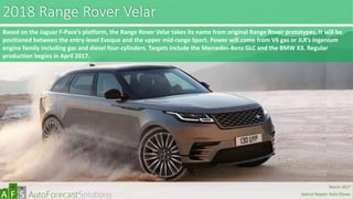2018 Range Rover Velar
Based on the Jaguar F-Pace’s platform, the Range Rover Velar takes its name from original Range Rover prototypes. It will be
positioned between the entry-level Evoque and the upper mid-range Sport. Power will come from V6 gas or JLR’s Ingenium
engine family including gas and diesel four-cylinders. Targets include the Mercedes-Benz GLC and the BMW X3. Regular
production begins in April 2017.
abc
March 2017
Special Report: Auto Shows
 