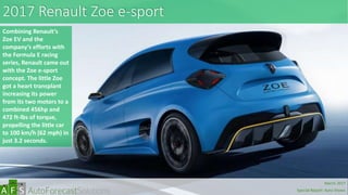 2017 Renault Zoe e-sport
Combining Renault’s
Zoe EV and the
company’s efforts with
the Formula E racing
series, Renault came out
with the Zoe e-sport
concept. The little Zoe
got a heart transplant
increasing its power
from its two motors to a
combined 456hp and
472 ft-lbs of torque,
propelling the little car
to 100 km/h (62 mph) in
just 3.2 seconds.
abc
March 2017
Special Report: Auto Shows
 