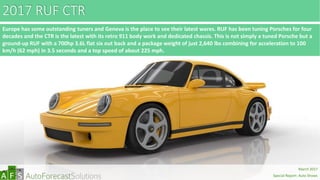 2017 RUF CTR
Europe has some outstanding tuners and Geneva is the place to see their latest wares. RUF has been tuning Porsches for four
decades and the CTR is the latest with its retro 911 body work and dedicated chassis. This is not simply a tuned Porsche but a
ground-up RUF with a 700hp 3.6L flat six out back and a package weight of just 2,640 lbs combining for acceleration to 100
km/h (62 mph) in 3.5 seconds and a top speed of about 225 mph.
abc
March 2017
Special Report: Auto Shows
 