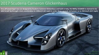 2017 Scuderia Cameron Glickenhaus
One-off street-legal race car designed by Scuderia Cameron Glickenhaus and built in Italy, the 800hp SCG003S is claimed to be
able to pull 2g through a turn, acceleration to 100km/h (62 mph) in under three seconds and power on to 350 km/h (217 mph).
abc
March 2017
Special Report: Auto Shows
 