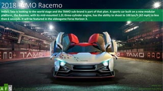 2018 TAMO Racemo
India’s Tata is looking to the world stage and the TAMO sub-brand is part of that plan. A sports car built on a new modular
platform, the Racemo, with its mid-mounted 1.2L three-cylinder engine, has the ability to shoot to 100 km/h (62 mph) in less
than 6 seconds. It will be featured in the videogame Forza Horizon 3.
abc
March 2017
Special Report: Auto Shows
 