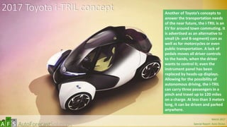 2017 Toyota i-TRIL concept Another of Toyota’s concepts to
answer the transportation needs
of the near future, the i-TRIL is an
EV for around town commuting. It
is advertised as an alternative to
small (A- and B-segment) cars as
well as for motorcycles or even
public transportation. A lack of
pedals moves all driver controls
to the hands, when the driver
wants to control it; even the
instrument panel has been
replaced by heads-up displays.
Allowing for the possibility of
autonomous driving, the i-TRIL
can carry three passengers in a
pinch and travel up to 120 miles
on a charge. At less than 3 meters
long, it can be driven and parked
anywhere.
abc March 2017
Special Report: Auto Shows
 