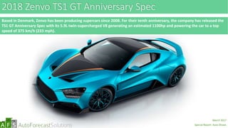 abc
2018 Zenvo TS1 GT Anniversary Spec
Based in Denmark, Zenvo has been producing supercars since 2008. For their tenth anniversary, the company has released the
TS1 GT Anniversary Spec with its 5.9L twin-supercharged V8 generating an estimated 1100hp and powering the car to a top
speed of 375 km/h (233 mph).
abc
March 2017
Special Report: Auto Shows
 
