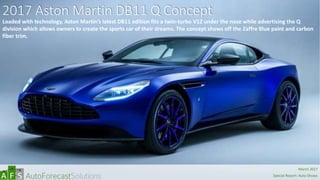 2017 Aston Martin DB11 Q Concept
Loaded with technology, Aston Martin’s latest DB11 edition fits a twin-turbo V12 under the nose while advertising the Q
division which allows owners to create the sports car of their dreams. The concept shows off the Zaffre Blue paint and carbon
fiber trim.
abc
March 2017
Special Report: Auto Shows
 