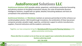 Special Report: Auto Shows
March 201780
AutoForecast Solutions LLC
AutoForecast Solutions (AFS) provides vehicle, powertrain, and drivetrain production forecasting
and advisory solutions to the global automotive industry. Our suite of Automotive Business
Intelligence Solutions, coupled with our global, detailed, forecasting databases and tools are
unmatched in the automotive industry.
AutoForecast Solutions and WardsAuto maintain an exclusive partnership to further enhance our
combined global solution. With breakthrough innovations, the combination of these two proven
companies provides valuable insight, expertise, and decision support to vehicle manufacturers,
suppliers, financial institutions and the academic community.
Together, our two companies bring the WardsAuto/AFS Forecast & Planning Solutions to the
global automotive community.
Please feel free to contact us to see how we can support your automotive forecasting and
business planning needs
855.734.4590
Special Report: Auto Shows
 