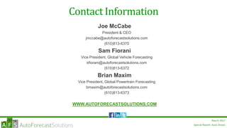 Special Report: Auto Shows
March 2017
Joe McCabe
President & CEO
jmccabe@autoforecastsolutions.com
(610)813-6370
Sam Fiorani
Vice President, Global Vehicle Forecasting
sfiorani@autoforecastsolutions.com
(610)813-6372
Brian Maxim
Vice President, Global Powertrain Forecasting
bmaxim@autoforecastsolutions.com
(610)813-6373
WWW.AUTOFORECASTSOLUTIONS.COM
Contact Information
 