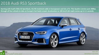 2018 Audi RS3 Sportback
Starting with Audi’s little A3 Sportback, the RS treatment adds in horsepower and lots of it. This Quattro version puts 400hp
through all four wheels to take on Europe’s hot hatch crowd. Acceleration to 100 km/h (62 mph) comes up in 4.1 seconds.
abc
March 2017
Special Report: Auto Shows
 