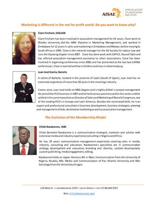 124 MAIN ST. ● JOHANNESBURG 2107 ● SOUTH AFRICA ● FAX +27 86 664 9767
WEB: HTTP://WWW.AFSAE.ORG/
Marketing is different in the not for profit world. Do you want to know why?
Clare Fincham, SASLAW
Clare Fincham has been involved in association management for 24 years. Clare went to
Rhodes University, did the IMM Diploma in Marketing Management, and worked in
Zimbabwe for12 yearsin sales andmarketinginZimbabwe andMalawi,before movingto
South Africa in 1999. Clare is the national manager for the SA Society for Labour Law and
runs the Gautengchapter since 2007. Clare has done work withSAPICS, Round Table and
has offered association management assistance to other associations. Clare has been
involved in organising conferences since 2000, and has presented at the last two CARISA
conferences.Clare ismarriedandhas3 childrenandlivesinJohannesburg.
Juan José Garcia, Barcelo
A native of Barbate, located in the province of Cadiz (South of Spain), Juan José has an
extensive experience of more than28 yearsinthe meetingsindustry.
Career-wise, Juan José holds an MBA degree and is highlyskilled in project management.
He joinedthe PCObusinessin1987 andhe heldvariouspositionswithinthe sectoruntilhe
settledinhiscurrentpositionasDirectorof SalesandMarketingof BarcelóCongresos,one
of the leading PCO's in Europe and Latin America. Besides the mentioned skills, he is an
expert and professional consultant in business development, business strategies, planning
and managementof bids,destinationmarketingaswell asassociationmanagement.
The Evolution of the Membership Model
ChidoNwakanma, IABC
Chido Benedict Nwakanma is a communication strategist, marketer and scholar with
extensive mediaandindustryexperienceconsultinginNigeriaandAfrica.
He has 29 years communication management experience covering roles in media,
industry, consulting and education. Nwakanma’s specialties are in communication
strategy development and execution, branding and identity, content development,
custompublishing,mediaengagement,editing.
Nwakanma holds an Upper Honours BA in Mass Communication from the University of
Nigeria, Nsukka, MSc Media and Communication of Pan Atlantic University and MSc
Sociologyfromthe Universityof Lagos.
 