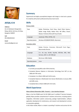 Summary
                                                     Experienced	
  and	
   highly	
  accomplished	
   designer	
   with	
   design	
   in	
   mind	
   and	
  a	
  passion	
  
                                                     for	
  simplicity	
  with	
  proven	
  professional	
  business	
  track	
  record.


AFSAL	
  K	
  H                                      Skills
                                                     Primary	
   Skills
Address
G3,	
  Sri	
  Mahalaxmi	
  Ranganatha	
                Tools                             Adobe	
   Photoshop,	
   Corel	
   Draw,	
   Ulead	
   Photo	
   Express,	
  
Nilaya,	
  #4/16,	
  3rd	
  Cross,	
  SG	
  Palya,                                       Adobe	
   Image	
   Ready,	
   Adobe	
   Flash,	
   MS	
   Oﬃce,	
   Dream	
  
Bangalore-­‐560029                                                                       Weaver,	
  Freehand,	
  MicrosoJ	
  Visual	
  Studio
Cell
                                                       Languages                         JavaScript,	
  HTML,	
  XHTML,	
  CSS
091-­‐09620433322
                                                       OperaPng	
  System                Windows	
  XP/2000/NT/98/95,	
  Macintosh
Email
senzonafsal@gmail.com
                                                     Secondary	
  Skills

                                                       Tools                             Adobe	
   Premier,	
   Illustrator,	
   MicrosoJ	
   Front	
   Page,	
  
                                                                                         Macromedia	
  Director

                                                       Languages                         C++,	
   C#,	
   Java,	
   Vb.Net,	
   Asp.Net,	
   ADO.Net,	
   XML,	
   Web	
  
                                                                                         Services,	
  J2EE	
  1.3,	
  JSP,	
  VBScript

                                                       Database                          SQL	
  Server	
  2000,	
  MySQL

                                                       OperaPng	
  System                Linux


                                                     Educa3on
                                                          • Currently	
  pursuing	
  MCA	
  under	
  ICFAI	
  University.

                                                          • Competed	
   Advance	
   Diploma	
   in	
   InformaPon	
   Technology	
   from	
   NIIT	
   on	
   July	
  
                                                              2006	
  with	
  79%	
  marks.	
  

                                                          • Completed	
  +2	
  on	
  March	
  2002	
  with	
  56.3%	
  marks.

                                                          • Completed	
   Diploma	
  in	
  MulPmedia	
  from	
  Senzon	
  MulPmedia	
  on	
  January	
  2001	
  
                                                              with	
  68%	
  marks.

                                                          • Completed	
  SSLC	
  on	
  March	
  2000	
  with	
  51%	
  marks.


                                                     Work	
  Experience
                                                     Wipro	
  Infotech	
  (November	
  2009	
  -­‐	
  Present)	
  —	
  User	
  Interface	
  Designer

                                                     Wipro	
  is	
   the	
  ﬁrst	
   PCMM	
   Level	
   5	
   &	
  SEI	
   CMM	
  Level	
  5	
  cerPﬁed	
  IT	
  Services	
   Company	
  
                                                     globally.	
  Wipro	
  provides	
  comprehensive	
  IT	
  soluPons	
   and	
  services,	
  including	
  systems	
  
                                                     integraPon,	
   informaPon	
   systems	
   outsourcing,	
   package	
   implementaPon,	
   soJware	
  
                                                     applicaPon	
  development	
   &	
  maintenance,	
   and	
   research	
   and	
  development	
   services	
  
                                                     to	
  corporaPons	
  globally.	
  
                                                     In	
  the	
  Indian	
  market,	
  Wipro	
  is	
  a	
  leader	
  in	
  providing	
  IT	
  soluPons	
  and	
  services	
  for	
   the	
  
 